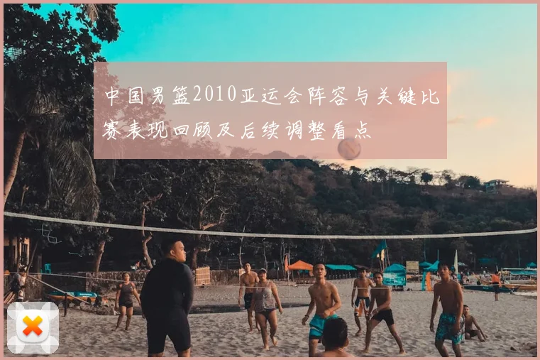 中国男篮2010亚运会阵容与关键比赛表现回顾及后续调整看点