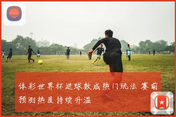 体彩世界杯进球数成热门玩法 赛前预测热度持续升温