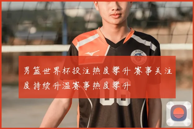 男篮世界杯投注热度攀升 赛事关注度持续升温赛事热度攀升