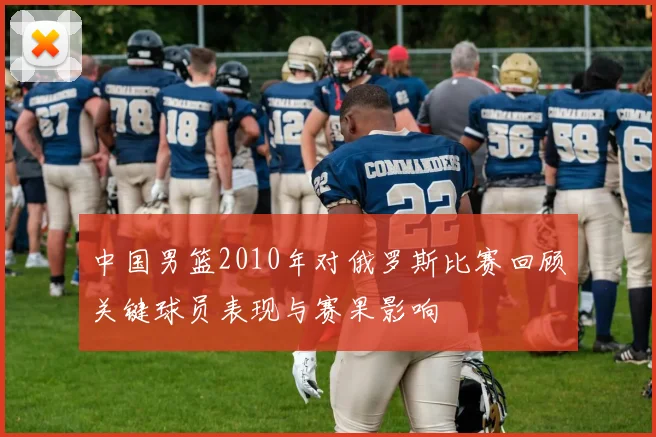中国男篮2010年对俄罗斯比赛回顾关键球员表现与赛果影响