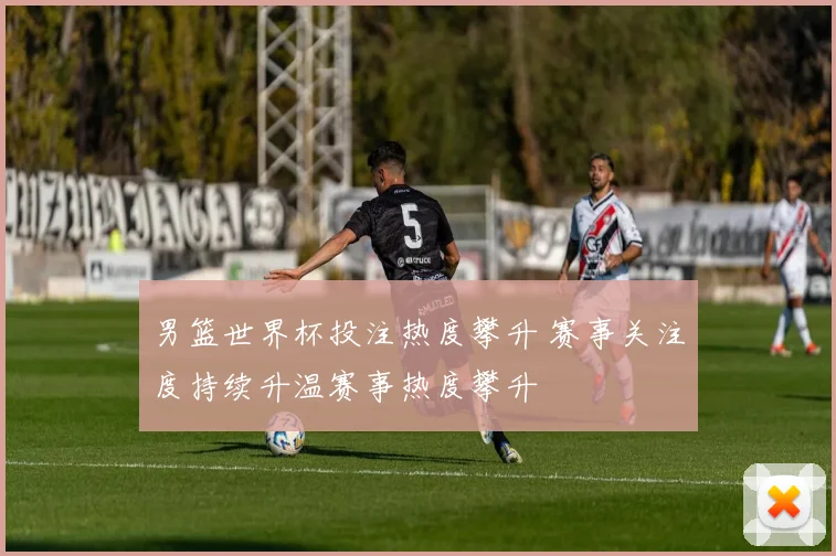 男篮世界杯投注热度攀升 赛事关注度持续升温赛事热度攀升