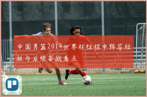 中国男篮2014世界杯征程中阵容短板与后续备战看点