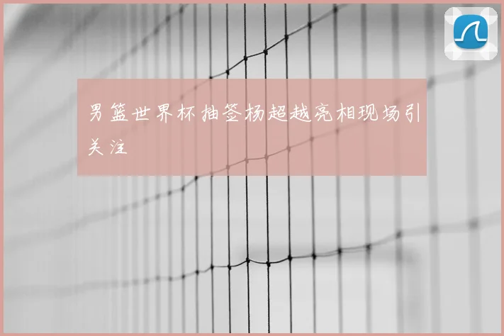 男篮世界杯抽签杨超越亮相现场引关注