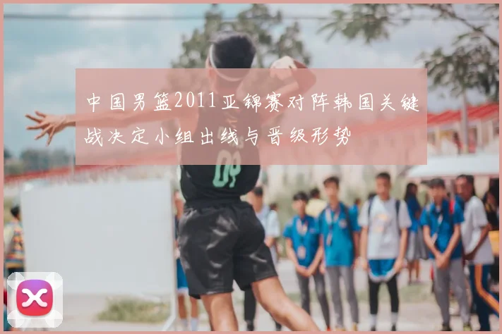 中国男篮2011亚锦赛对阵韩国关键战决定小组出线与晋级形势