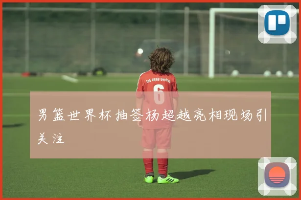 男篮世界杯抽签杨超越亮相现场引关注