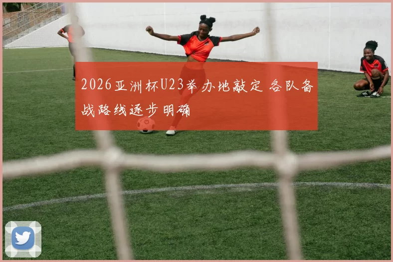 2026亚洲杯U23举办地敲定 各队备战路线逐步明确