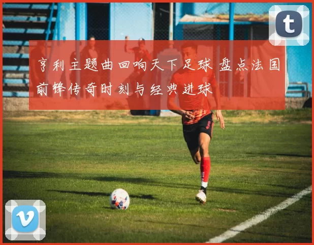 亨利主题曲回响天下足球 盘点法国前锋传奇时刻与经典进球