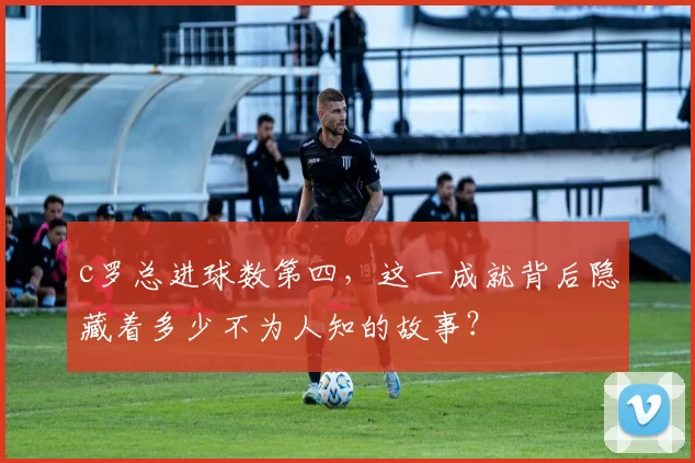 c罗总进球数第四，这一成就背后隐藏着多少不为人知的故事？