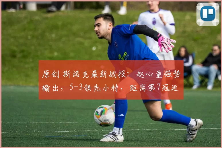 原创 斯诺克最新战报:赵心童强势输出,5-3领先小特,距离第7冠近了!