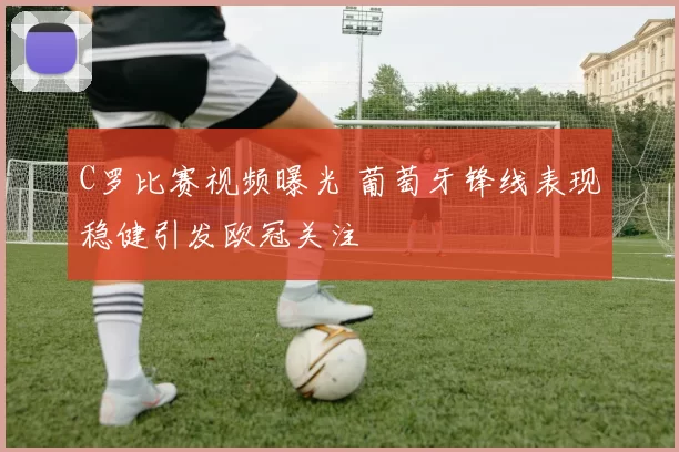 C罗比赛视频曝光 葡萄牙锋线表现稳健引发欧冠关注