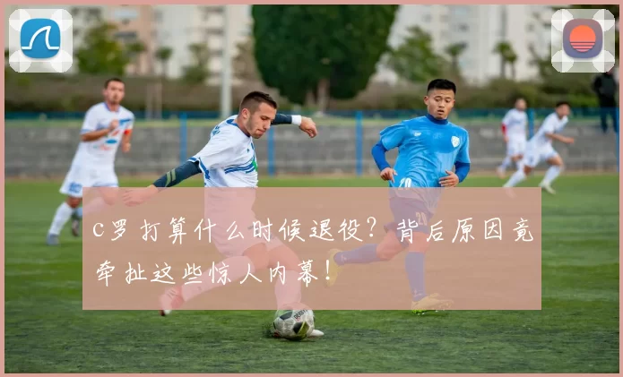 c罗打算什么时候退役?背后原因竟牵扯这些惊人内幕!