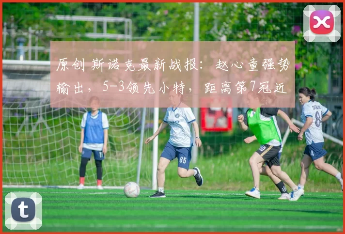 原创 斯诺克最新战报:赵心童强势输出,5-3领先小特,距离第7冠近了!