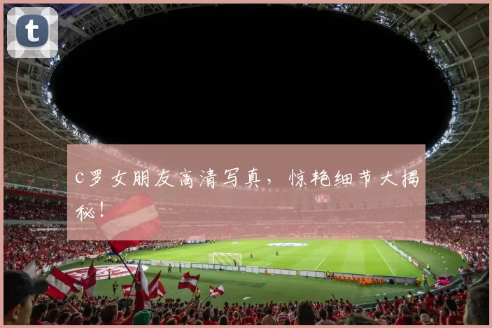 c罗女朋友高清写真，惊艳细节大揭秘！