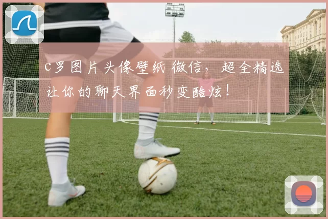 c罗图片头像壁纸 微信，超全精选让你的聊天界面秒变酷炫！