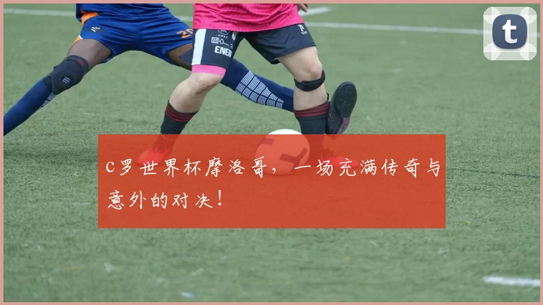 c罗世界杯摩洛哥，一场充满传奇与意外的对决！