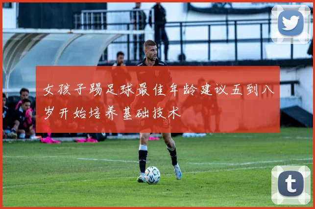 女孩子踢足球最佳年龄建议五到八岁开始培养基础技术