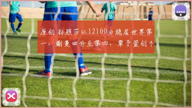 原创 孙颖莎以12100分稳居世界第一，蒯曼回升至第四，覃予萱创个人最高排名